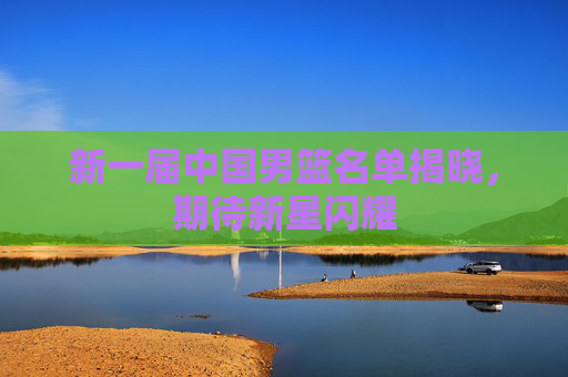 新一届中国男篮名单揭晓，期待新星闪耀