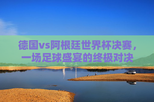 德国vs阿根廷世界杯决赛，一场足球盛宴的终极对决