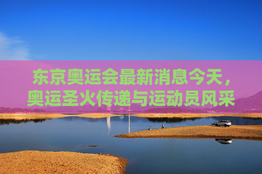 东京奥运会最新消息今天，奥运圣火传递与运动员风采