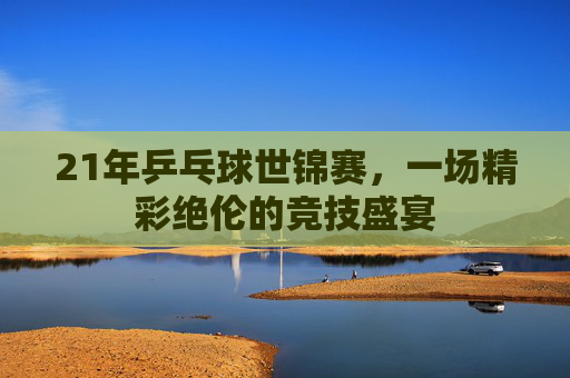 21年乒乓球世锦赛，一场精彩绝伦的竞技盛宴