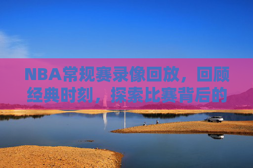 NBA常规赛录像回放，回顾经典时刻，探索比赛背后的故事