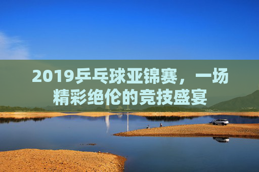 2019乒乓球亚锦赛，一场精彩绝伦的竞技盛宴