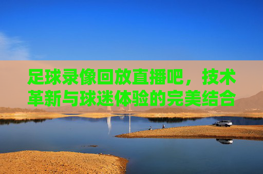 足球录像回放直播吧,技术革新与球迷体验的完美结合 足球录像回放直播吧,技术革新与球迷体验的完美结合