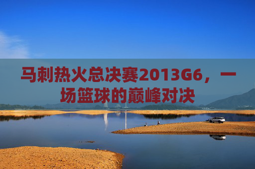 马刺热火总决赛2013G6，一场篮球的巅峰对决