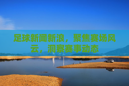 足球新闻新浪，聚焦赛场风云，洞察赛事动态