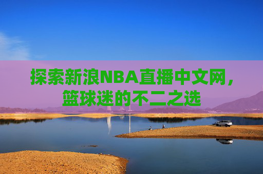 探索新浪NBA直播中文网,篮球迷的不二之选 探索新浪NBA直播中文网,篮球迷的不二之选