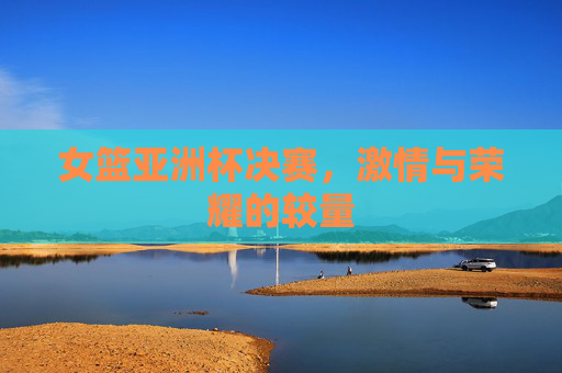 女篮亚洲杯决赛,激情与荣耀的较量 女篮亚洲杯决赛,激情与荣耀的较量