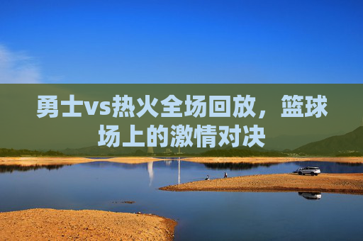 勇士vs热火全场回放，篮球场上的激情对决