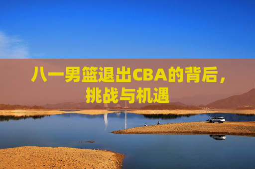八一男篮退出CBA的背后，挑战与机遇