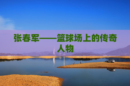 张春军——篮球场上的传奇人物