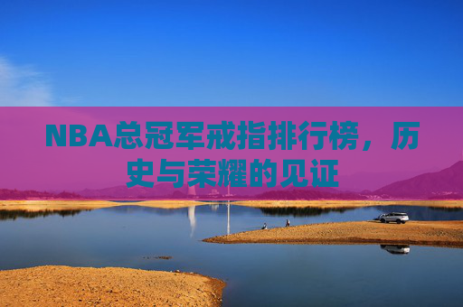 NBA总冠军戒指排行榜，历史与荣耀的见证