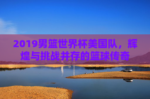 2019男篮世界杯美国队，辉煌与挑战并存的篮球传奇