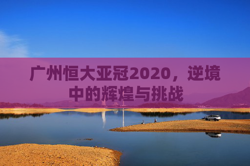 广州恒大亚冠2020，逆境中的辉煌与挑战