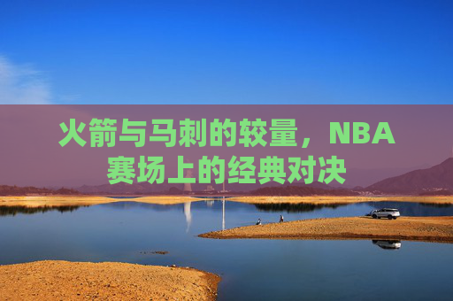 火箭与马刺的较量，NBA赛场上的经典对决