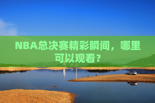 NBA总决赛精彩瞬间,哪里可以观看? NBA总决赛精彩瞬间,哪里可以观看?