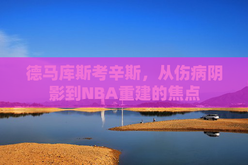 德马库斯考辛斯，从伤病阴影到NBA重建的焦点