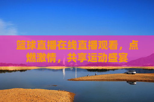 篮球直播在线直播观看,点燃激情,共享运动盛宴 篮球直播在线直播观看,点燃激情,共享运动盛宴