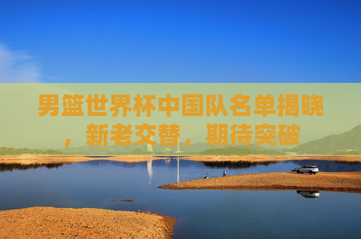 男篮世界杯中国队名单揭晓，新老交替，期待突破
