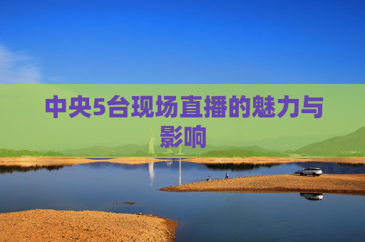 中央5台现场直播的魅力与影响