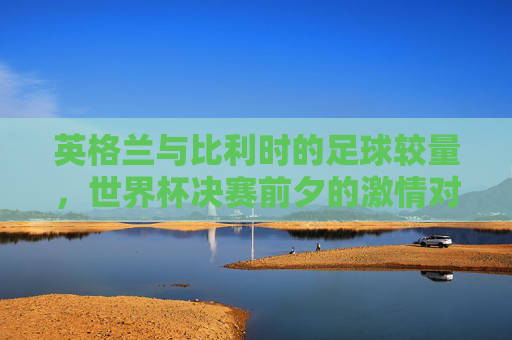 英格兰与比利时的足球较量，世界杯决赛前夕的激情对决