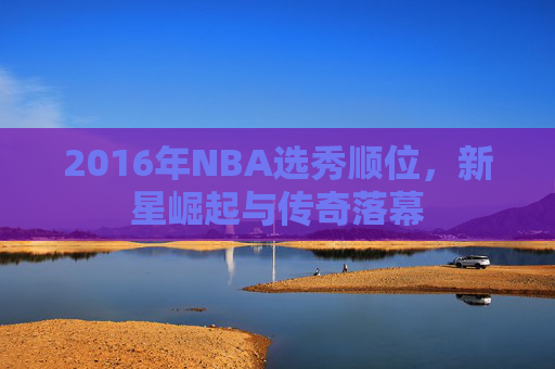 2016年NBA选秀顺位，新星崛起与传奇落幕