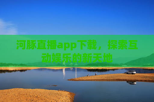 河豚直播app下载,探索互动娱乐的新天地 河豚直播app下载,探索互动娱乐的新天地