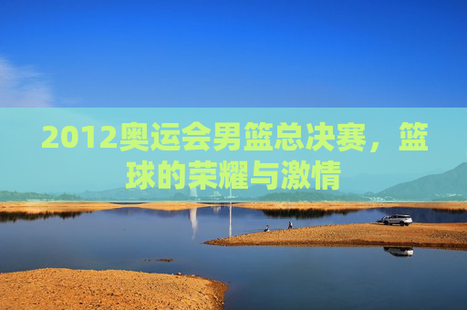 2012奥运会男篮总决赛，篮球的荣耀与激情