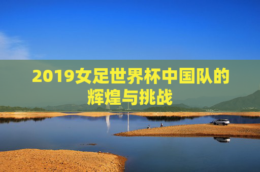 2019女足世界杯中国队的辉煌与挑战 2019女足世界杯中国队的辉煌与挑战
