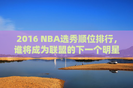 2016 NBA选秀顺位排行，谁将成为联盟的下一个明星？