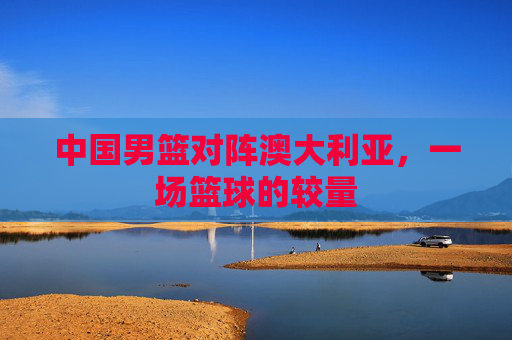 中国男篮对阵澳大利亚，一场篮球的较量