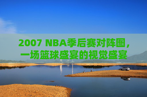 2007 NBA季后赛对阵图，一场篮球盛宴的视觉盛宴