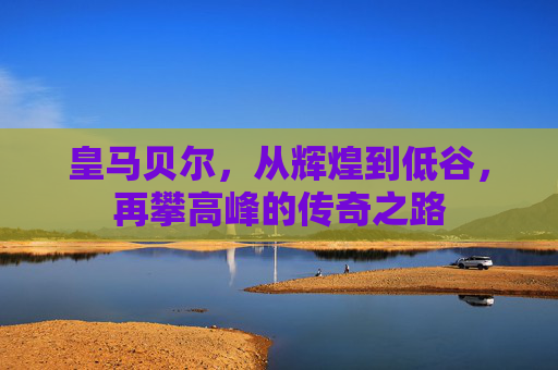 皇马贝尔，从辉煌到低谷，再攀高峰的传奇之路