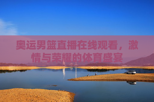 奥运男篮直播在线观看,激情与荣耀的体育盛宴 奥运男篮直播在线观看,激情与荣耀的体育盛宴