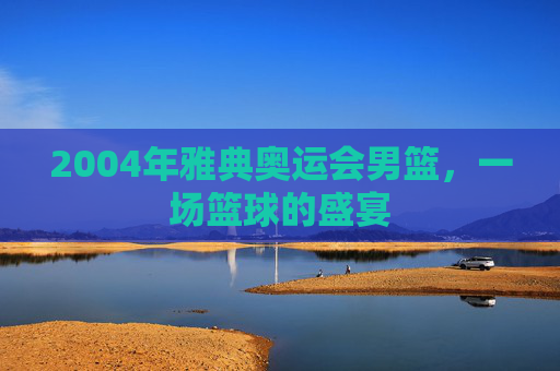 2004年雅典奥运会男篮，一场篮球的盛宴