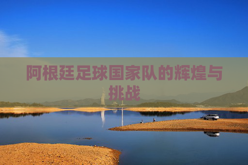 阿根廷足球国家队的辉煌与挑战