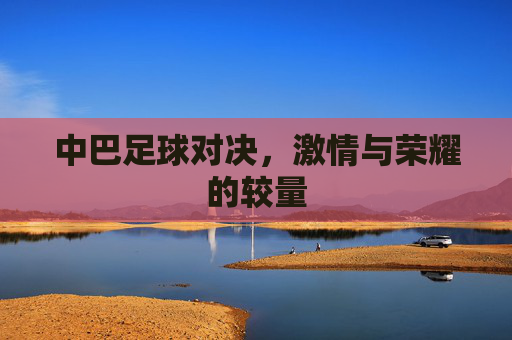 中巴足球对决，激情与荣耀的较量
