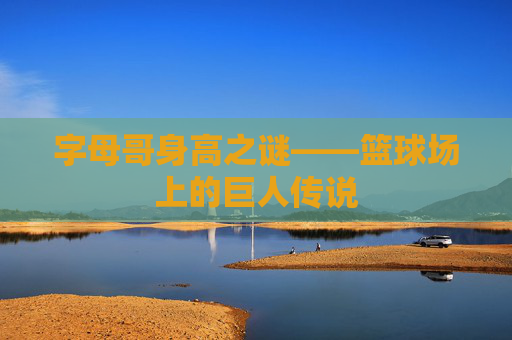 字母哥身高之谜——篮球场上的巨人传说