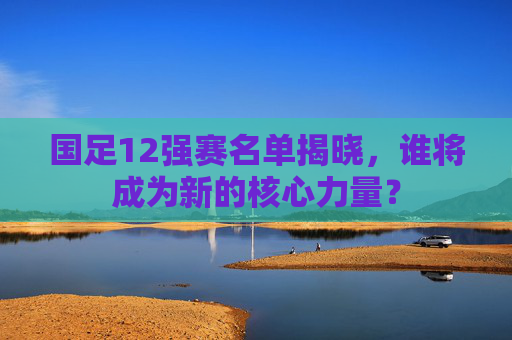国足12强赛名单揭晓,谁将成为新的核心力量? 国足12强赛名单揭晓,谁将成为新的核心力量?