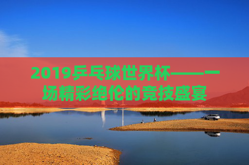 2019乒乓球世界杯——一场精彩绝伦的竞技盛宴