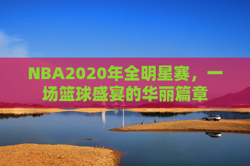 NBA2020年全明星赛，一场篮球盛宴的华丽篇章