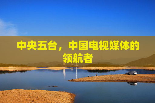 中央五台，中国电视媒体的领航者