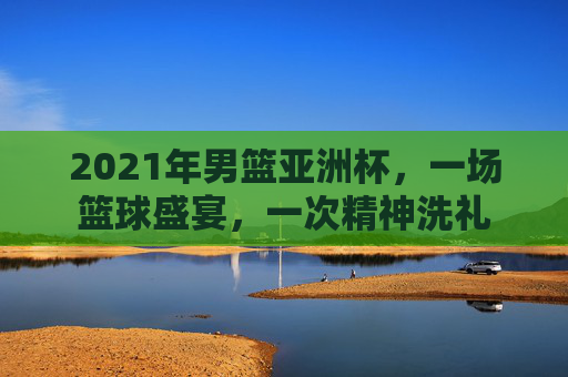 2021年男篮亚洲杯,一场篮球盛宴,一次精神洗礼 2021年男篮亚洲杯,一场篮球盛宴,一次精神洗礼