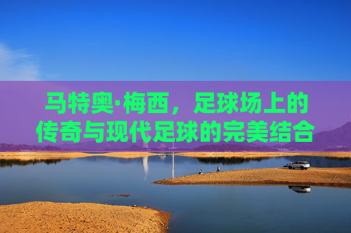 马特奥·梅西,足球场上的传奇与现代足球的完美结合 马特奥·梅西,足球场上的传奇与现代足球的完美结合