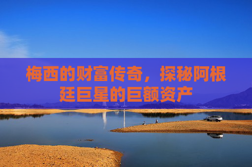 梅西的财富传奇，探秘阿根廷巨星的巨额资产