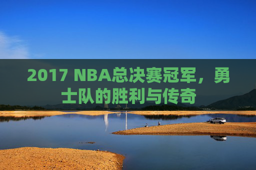 2017 NBA总决赛冠军，勇士队的胜利与传奇