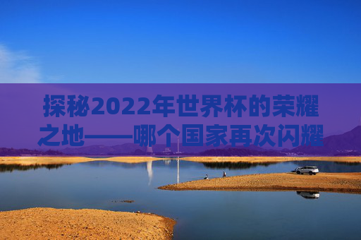 探秘2022年世界杯的荣耀之地——哪个国家再次闪耀? 探秘2022年世界杯的荣耀之地——哪个国家再次闪耀?