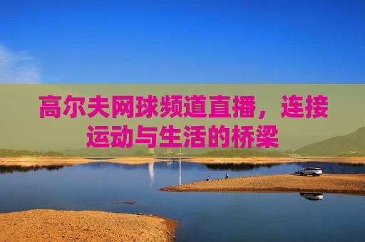 高尔夫网球频道直播，连接运动与生活的桥梁