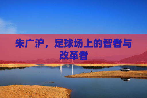 朱广沪，足球场上的智者与改革者