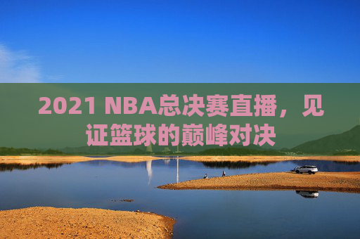 2021 NBA总决赛直播,见证篮球的巅峰对决 2021 NBA总决赛直播,见证篮球的巅峰对决