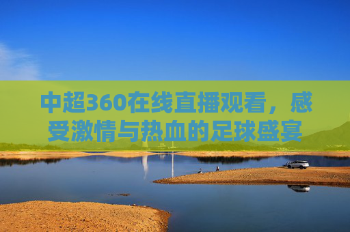 中超360在线直播观看，感受激情与热血的足球盛宴